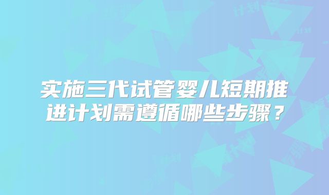 实施三代试管婴儿短期推进计划需遵循哪些步骤？