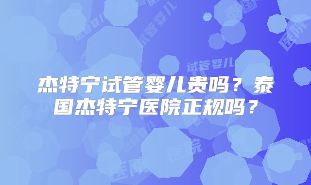 杰特宁试管婴儿贵吗？泰国杰特宁医院正规吗？