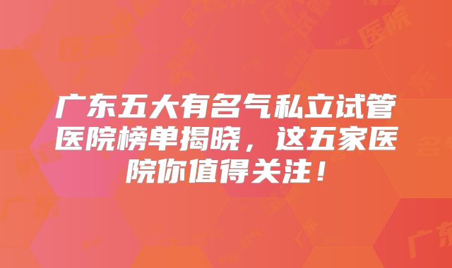 广东五大有名气私立试管医院榜单揭晓，这五家医院你值得关注！