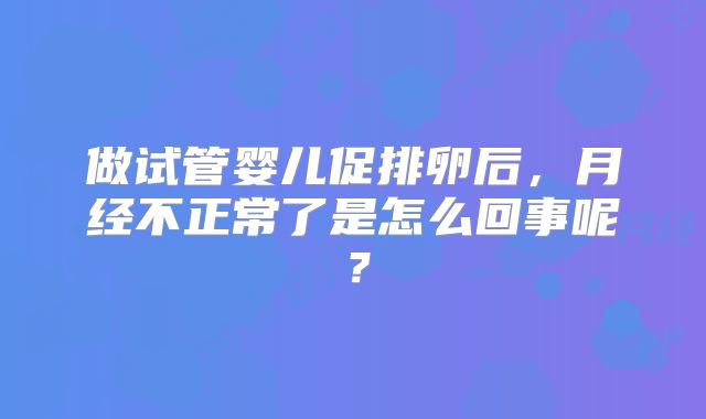做试管婴儿促排卵后,月经不正常了是怎么回事呢?