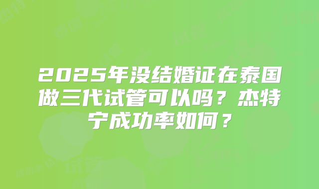 2025年没结婚证在泰国做三代试管可以吗？杰特宁成功率如何？
