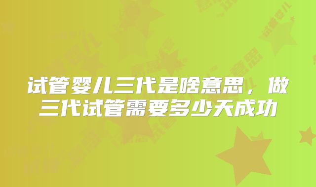 试管婴儿三代是啥意思,做三代试管需要多少天成功