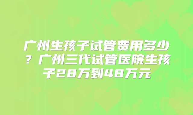广州生孩子试管费用多少?广州三代试管医院生孩子28万到48万元
