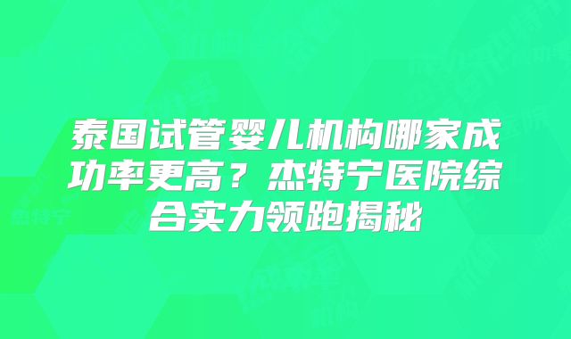 泰国试管婴儿机构哪家成功率更高？杰特宁医院综合实力领跑揭秘