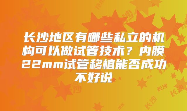 长沙地区有哪些私立的机构可以做试管技术？内膜22mm试管移植能否成功不好说