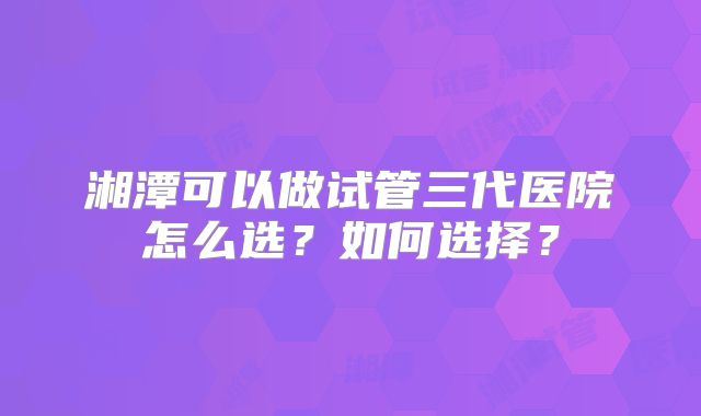 湘潭可以做试管三代医院怎么选？如何选择？