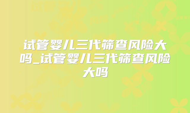 试管婴儿三代筛查风险大吗_试管婴儿三代筛查风险大吗