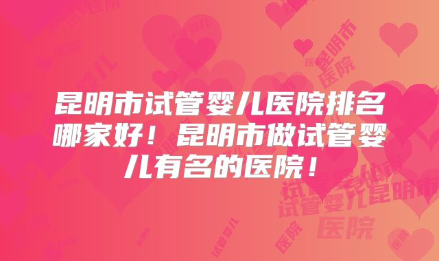 昆明市试管婴儿医院排名哪家好!昆明市做试管婴儿有名的医院!