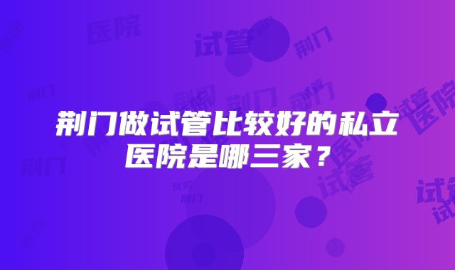 荆门做试管比较好的私立医院是哪三家？