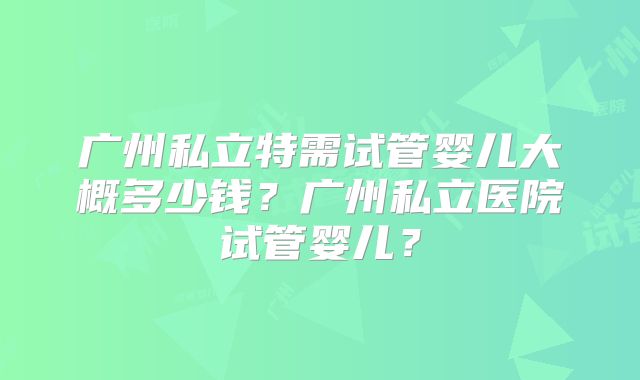 广州私立特需试管婴儿大概多少钱?广州私立医院试管婴儿?