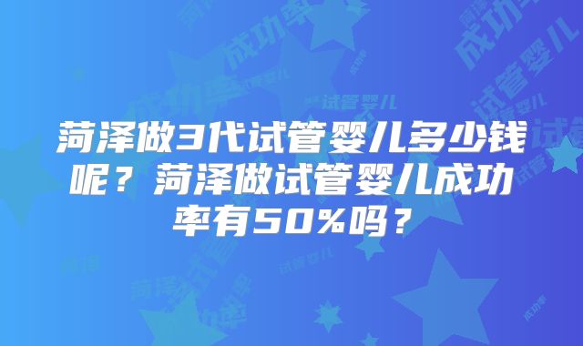 菏泽做3代试管婴儿多少钱呢？菏泽做试管婴儿成功率有50%吗？