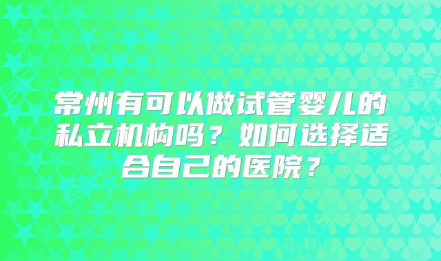 常州有可以做试管婴儿的私立机构吗?如何选择适合自己的医院?