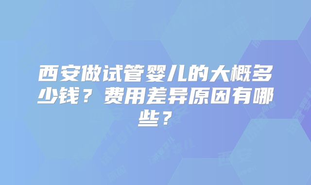 西安做试管婴儿的大概多少钱？费用差异原因有哪些？