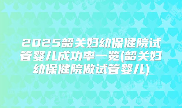 2025韶关妇幼保健院试管婴儿成功率一览(韶关妇幼保健院做试管婴儿)