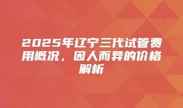 2025年辽宁三代试管费用概况,因人而异的价格解析