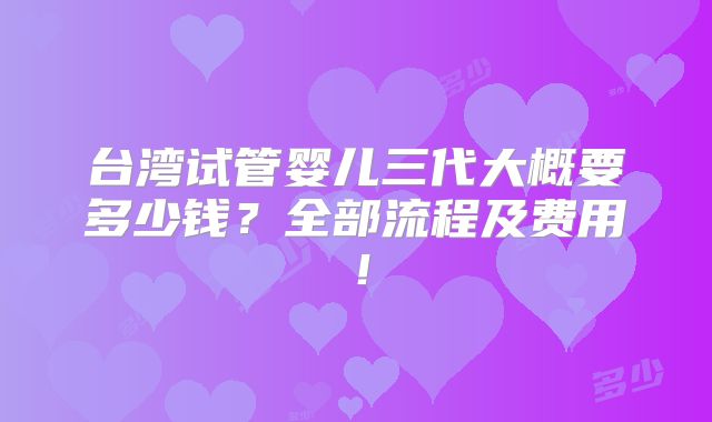 台湾试管婴儿三代大概要多少钱?全部流程及费用!