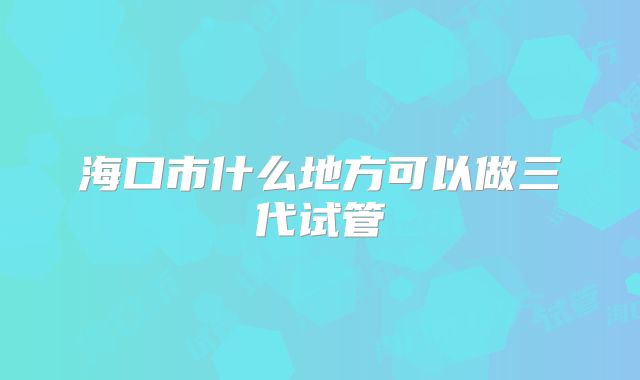 海口市什么地方可以做三代试管
