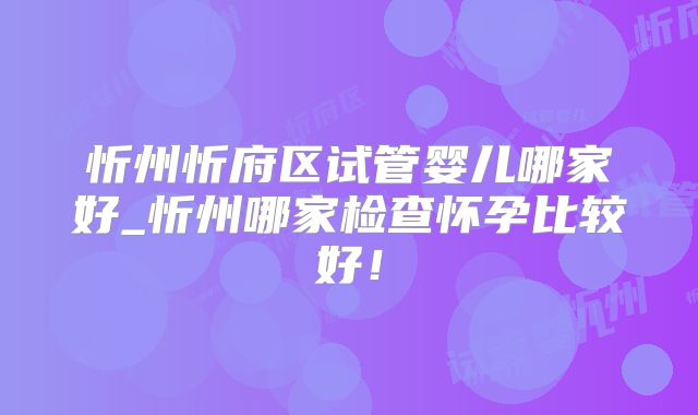 忻州忻府区试管婴儿哪家好_忻州哪家检查怀孕比较好!