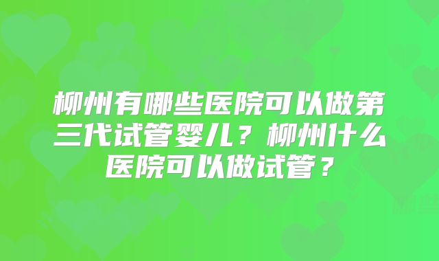 柳州有哪些医院可以做第三代试管婴儿？柳州什么医院可以做试管？