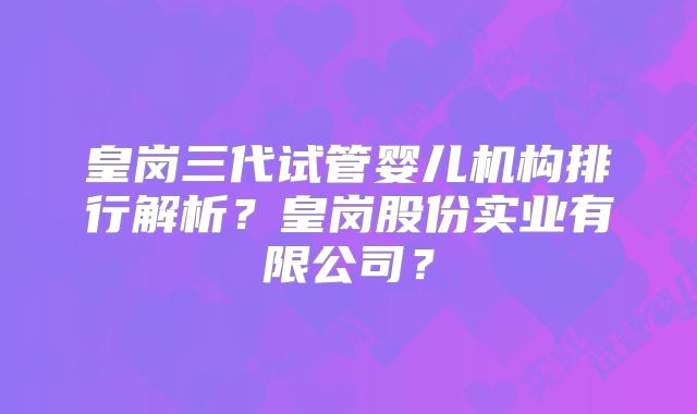 皇岗三代试管婴儿机构排行解析？皇岗股份实业有限公司？