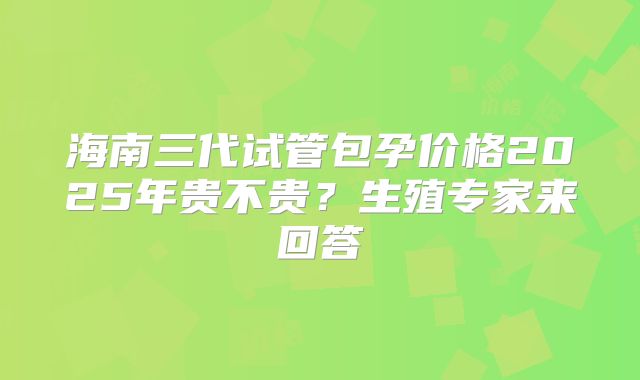 海南三代试管包孕价格2025年贵不贵?生殖专家来回答