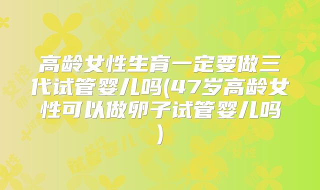 高龄女性生育一定要做三代试管婴儿吗(47岁高龄女性可以做卵子试管婴儿吗)