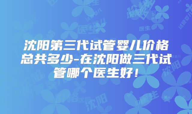 沈阳第三代试管婴儿价格总共多少-在沈阳做三代试管哪个医生好!
