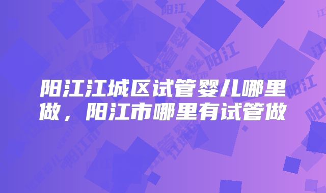 阳江江城区试管婴儿哪里做,阳江市哪里有试管做