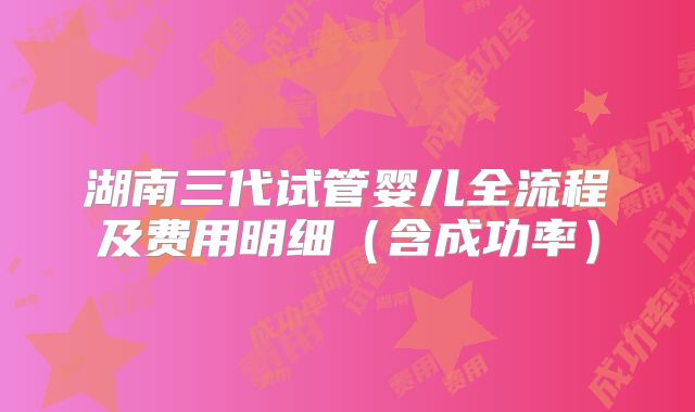湖南三代试管婴儿全流程及费用明细(含成功率)