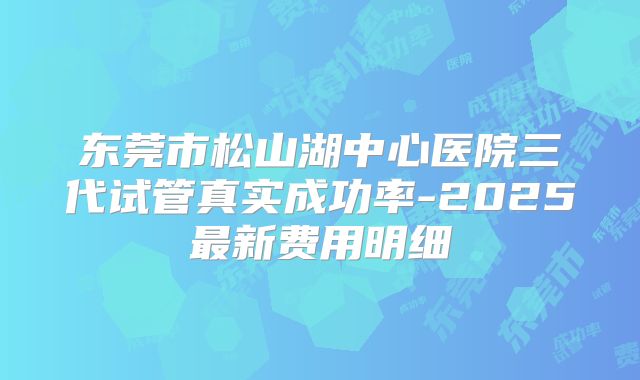 东莞市松山湖中心医院三代试管真实成功率-2025最新费用明细