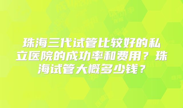 珠海三代试管比较好的私立医院的成功率和费用？珠海试管大概多少钱？
