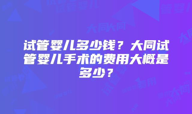 试管婴儿多少钱?大同试管婴儿手术的费用大概是多少?