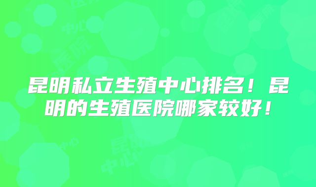 昆明私立生殖中心排名！昆明的生殖医院哪家较好！