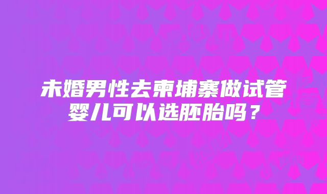 未婚男性去柬埔寨做试管婴儿可以选胚胎吗？