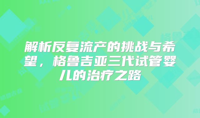 解析反复流产的挑战与希望，格鲁吉亚三代试管婴儿的治疗之路
