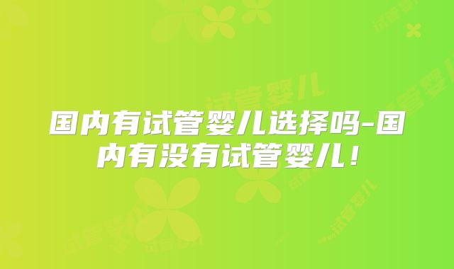 国内有试管婴儿选择吗-国内有没有试管婴儿!