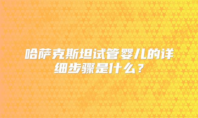 哈萨克斯坦试管婴儿的详细步骤是什么？