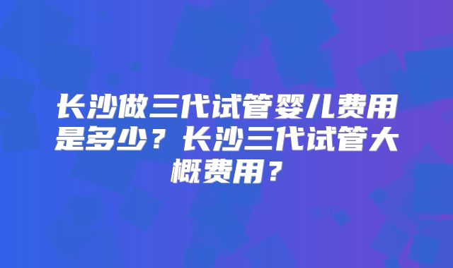 长沙做三代试管婴儿费用是多少？长沙三代试管大概费用？
