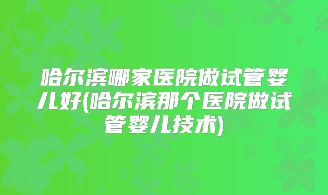 哈尔滨哪家医院做试管婴儿好(哈尔滨那个医院做试管婴儿技术)
