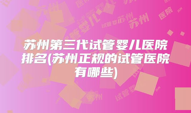 苏州第三代试管婴儿医院排名(苏州正规的试管医院有哪些)