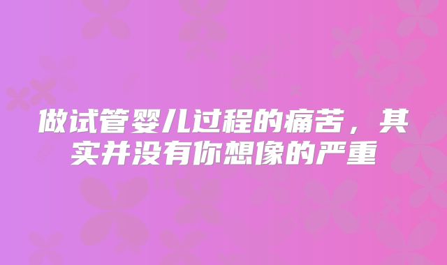 做试管婴儿过程的痛苦，其实并没有你想像的严重