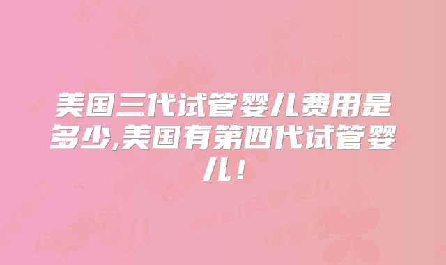 美国三代试管婴儿费用是多少,美国有第四代试管婴儿!