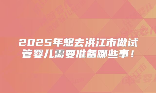 2025年想去洪江市做试管婴儿需要准备哪些事！