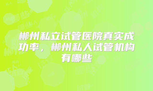郴州私立试管医院真实成功率，郴州私人试管机构有哪些