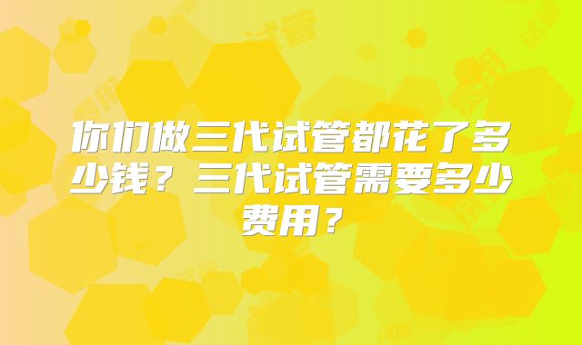 你们做三代试管都花了多少钱？三代试管需要多少费用？
