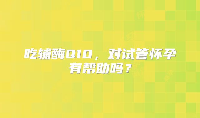 吃辅酶Q10,对试管怀孕有帮助吗?