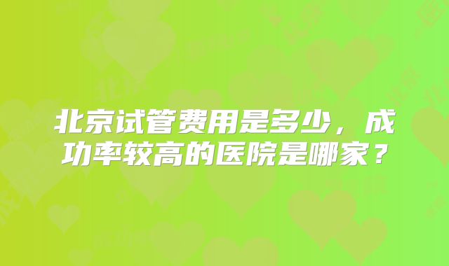 北京试管费用是多少,成功率较高的医院是哪家?