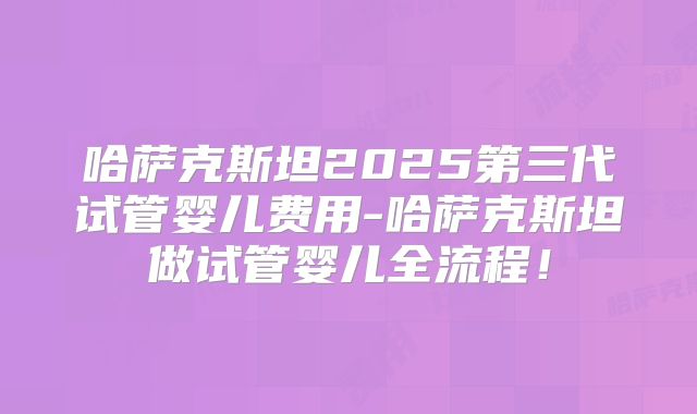 哈萨克斯坦2025第三代试管婴儿费用-哈萨克斯坦做试管婴儿全流程!