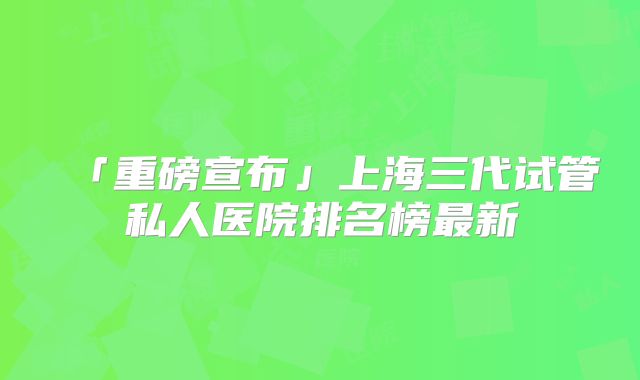 「重磅宣布」上海三代试管私人医院排名榜最新