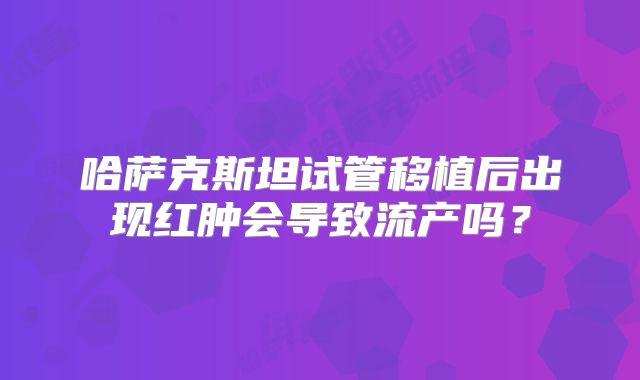哈萨克斯坦试管移植后出现红肿会导致流产吗？